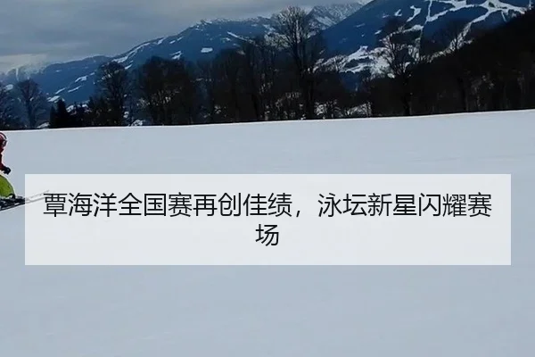 覃海洋全国赛再创佳绩，泳坛新星闪耀赛场